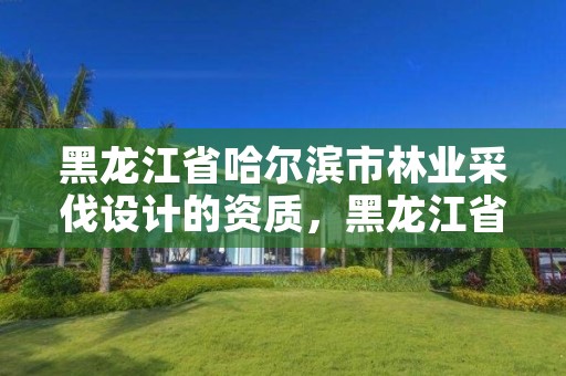 黑龙江省哈尔滨市林业采伐设计的资质,黑龙江省林木采伐许可证管理办法