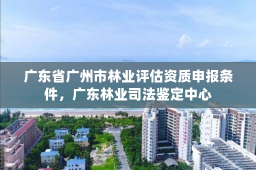 广东省广州市林业评估资质申报条件,广东林业司法鉴定中心