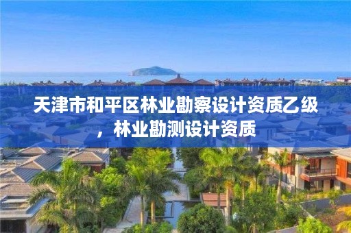 天津市和平区林业勘察设计资质乙级,林业勘测设计资质