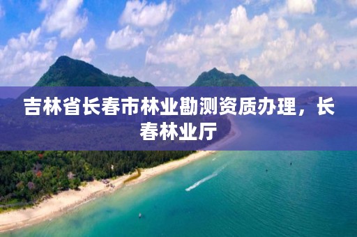 吉林省长春市林业勘测资质办理，长春林业厅