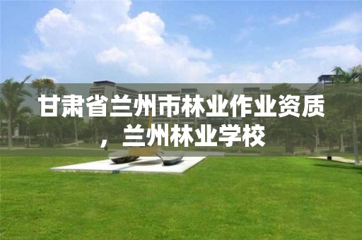 甘肃省兰州市林业作业资质,兰州林业学校