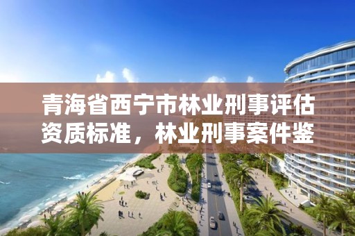 青海省西宁市林业刑事评估资质标准，林业刑事案件鉴定相关规定