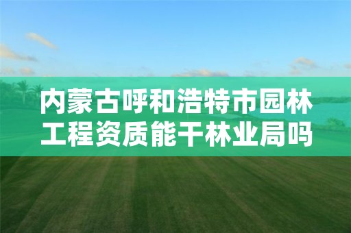内蒙古呼和浩特市园林工程资质能干林业局吗,园林资质需要什么条件