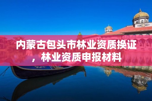 内蒙古包头市林业资质换证,林业资质申报材料