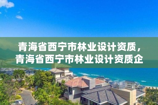 青海省西宁市林业设计资质，青海省西宁市林业设计资质企业名单