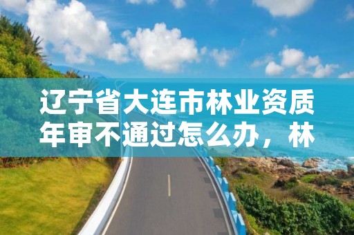 辽宁省大连市林业资质年审不通过怎么办,林业资质申报材料