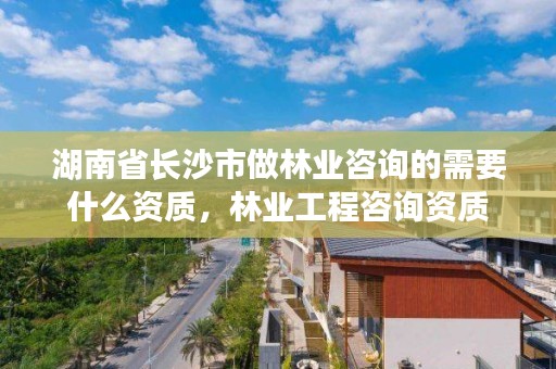 湖南省长沙市做林业咨询的需要什么资质,林业工程咨询资质