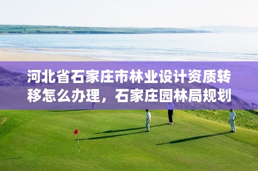 河北省石家庄市林业设计资质转移怎么办理,石家庄园林局规划设计所
