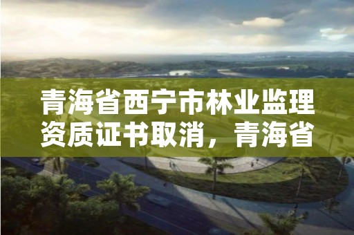 青海省西宁市林业监理资质证书取消，青海省林业工程监理中心有限公司