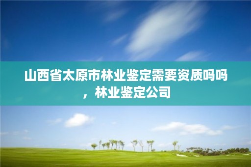 山西省太原市林业鉴定需要资质吗吗,林业鉴定公司
