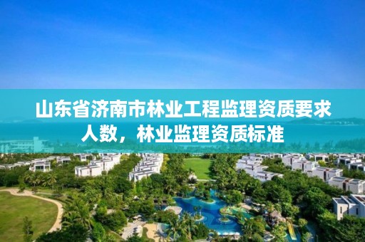山东省济南市林业工程监理资质要求人数,林业监理资质标准