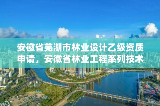 安徽省芜湖市林业设计乙级资质申请，安徽省林业工程系列技术资格评审标准条件