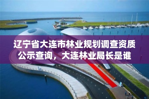 辽宁省大连市林业规划调查资质公示查询,大连林业局长是谁