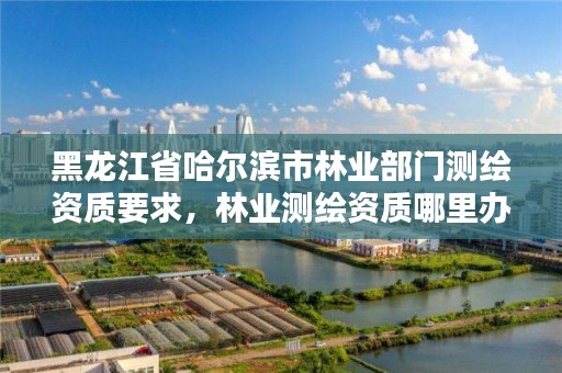 黑龙江省哈尔滨市林业部门测绘资质要求,林业测绘资质哪里办理