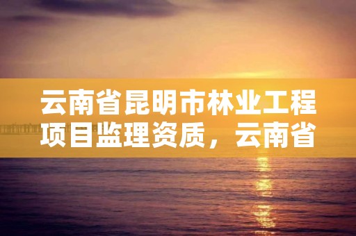 云南省昆明市林业工程项目监理资质,云南省昆明市林业工程项目监理资质公示