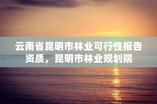 云南省昆明市林业可行性报告资质，昆明市林业规划院