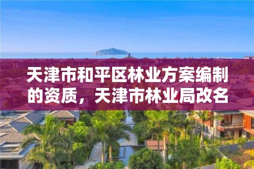 天津市和平区林业方案编制的资质,天津市林业局改名了吗