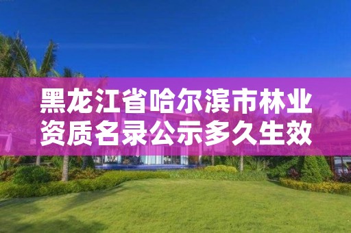 黑龙江省哈尔滨市林业资质名录公示多久生效,林业工程资质证书