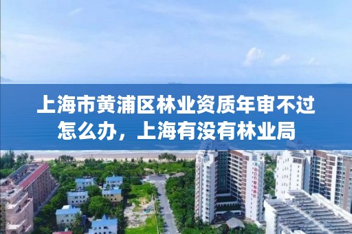 上海市黄浦区林业资质年审不过怎么办,上海有没有林业局