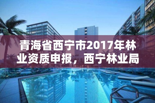 青海省西宁市2017年林业资质申报,西宁林业局官网