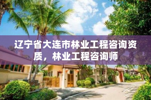 辽宁省大连市林业工程咨询资质，林业工程咨询师