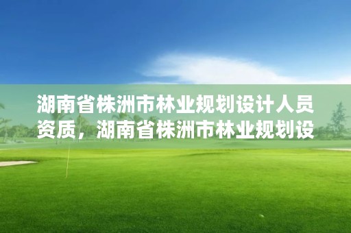 湖南省株洲市林业规划设计人员资质,湖南省株洲市林业规划设计人员资质公示