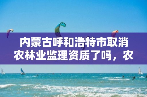 内蒙古呼和浩特市取消农林业监理资质了吗,农业林业监理资质