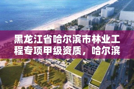 黑龙江省哈尔滨市林业工程专项甲级资质,哈尔滨林业公司