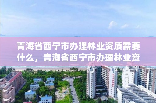 青海省西宁市办理林业资质需要什么,青海省西宁市办理林业资质需要什么资料