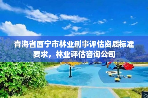 青海省西宁市林业刑事评估资质标准要求，林业评估咨询公司