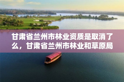 甘肃省兰州市林业资质是取消了么,甘肃省兰州市林业和草原局