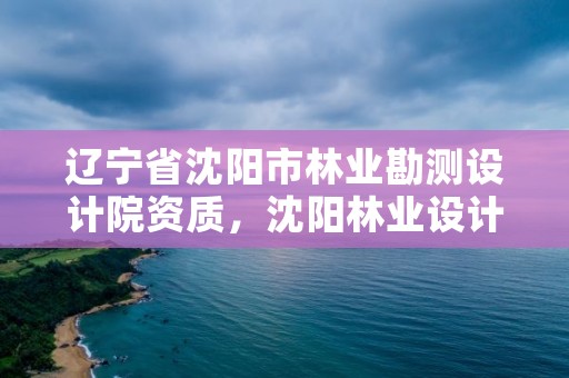 辽宁省沈阳市林业勘测设计院资质，沈阳林业设计公司