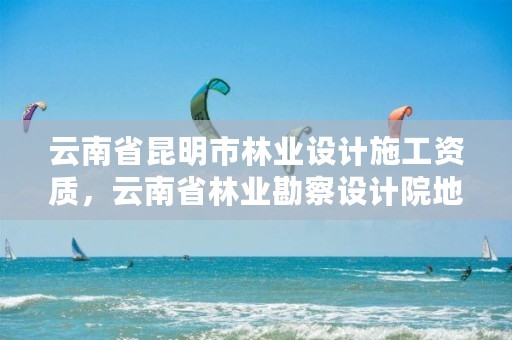 云南省昆明市林业设计施工资质，云南省林业勘察设计院地址