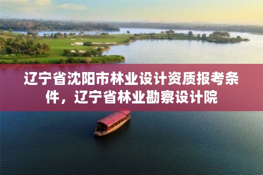 辽宁省沈阳市林业设计资质报考条件,辽宁省林业勘察设计院