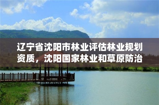 辽宁省沈阳市林业评估林业规划资质，沈阳国家林业和草原防治总站