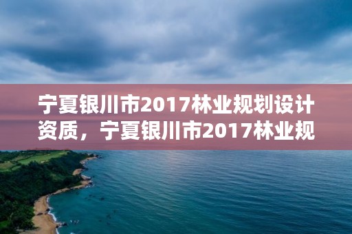 宁夏银川市2017林业规划设计资质,宁夏银川市2017林业规划设计资质查询