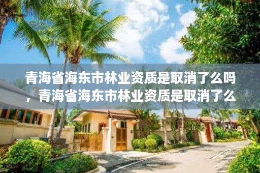 青海省海东市林业资质是取消了么吗，青海省海东市林业资质是取消了么吗现在