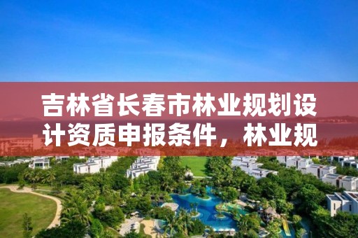 吉林省长春市林业规划设计资质申报条件，林业规划设计院是干什么的