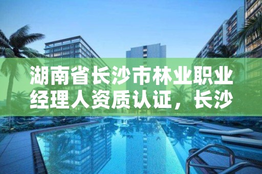 湖南省长沙市林业职业经理人资质认证,长沙林业局官网
