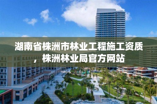 湖南省株洲市林业工程施工资质,株洲林业局官方网站