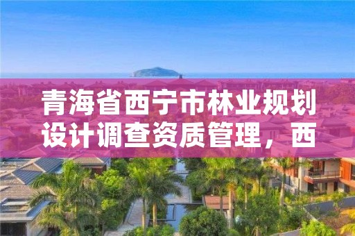 青海省西宁市林业规划设计调查资质管理，西宁林业局官网