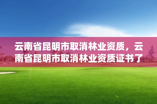 云南省昆明市取消林业资质，云南省昆明市取消林业资质证书了吗