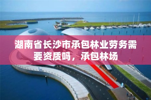 湖南省长沙市承包林业劳务需要资质吗,承包林场