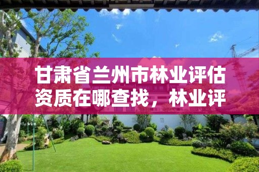 甘肃省兰州市林业评估资质在哪查找,林业评估公司资质有几类