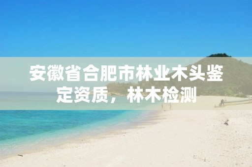 安徽省合肥市林业木头鉴定资质,林木检测