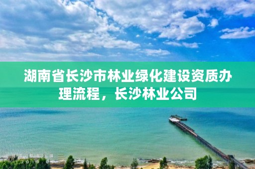 湖南省长沙市林业绿化建设资质办理流程,长沙林业公司