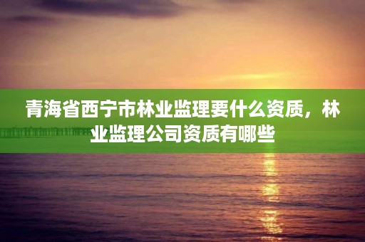 青海省西宁市林业监理要什么资质,林业监理公司资质有哪些