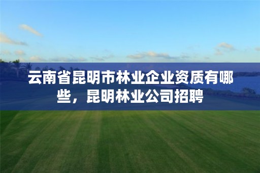 云南省昆明市林业企业资质有哪些,昆明林业公司招聘