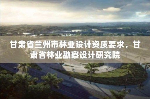 甘肃省兰州市林业设计资质要求,甘肃省林业勘察设计研究院