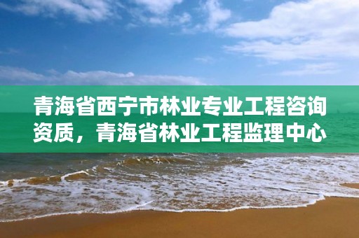 青海省西宁市林业专业工程咨询资质，青海省林业工程监理中心有限公司
